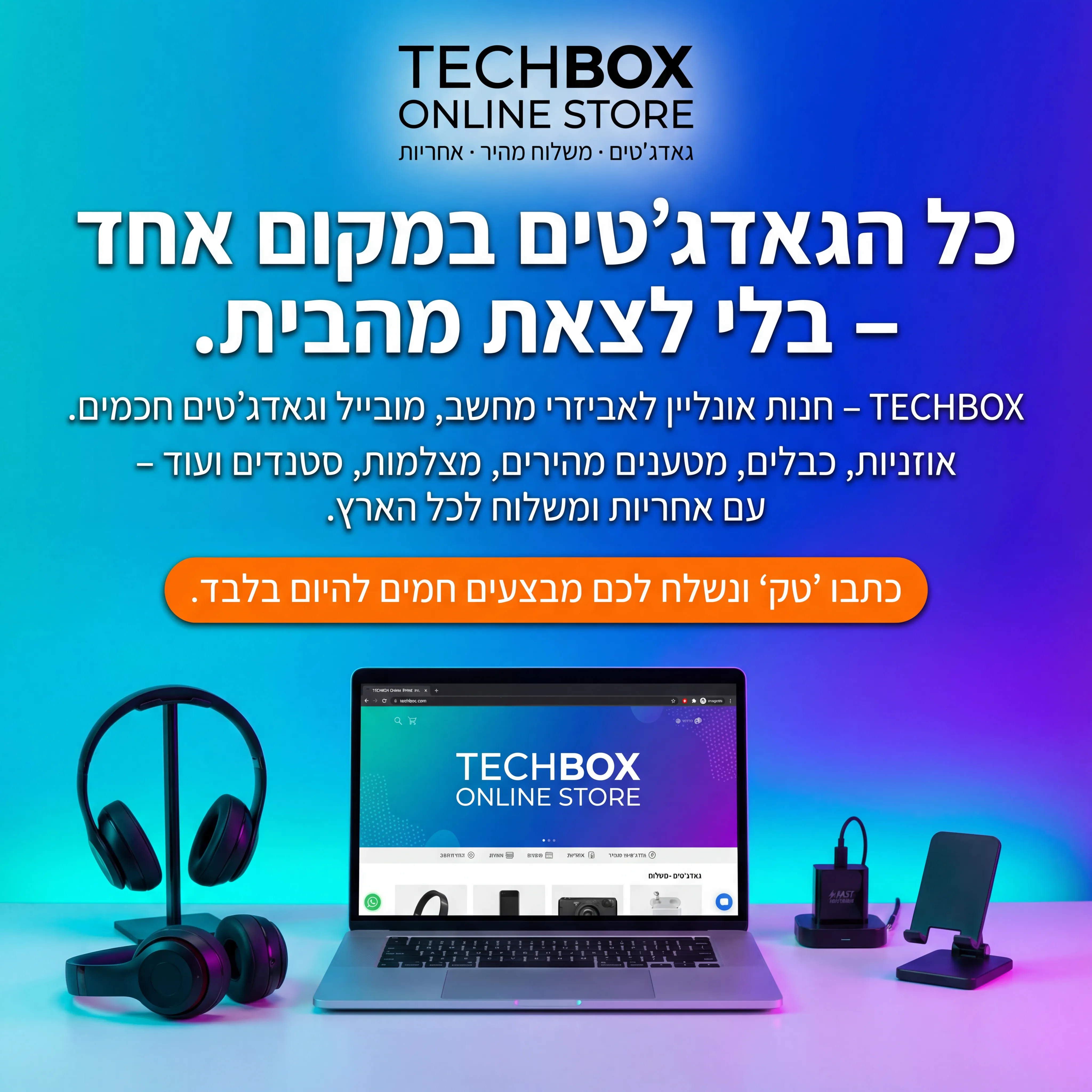 Tech Box - נוצר ב-Shotto AI. פרומפט: 💻 TECHBOX ONLINE 3
טקסט מודעה:
כותרת:
כל הגאדג'טים במקום אחד – בלי לצאת מהבית.
שורה שנייה:
TECHBOX – חנות אונליין לאביזרי מחשב, מובייל וגאדג'טים חכמים.
שורה שלישית:
אוזניות, כבלים, מטענים מהירים, מצלמות, סטנדים ועוד – עם אחריות ומשלוח לכל הארץ.
CTA:
כתבו "טק" ונשלח לכם מבצעים חמים להיום בלבד.
תיאור ויזואלי:
שולחן עבודה עם לפטופ, אוזניות, מטען, תושבת לטלפון. על המסך – אתר חנות אונליין. לוגו "TECHBOX ONLINE STORE" בחלק העליון. טקסט קטן: "גאדג'טים · משלוח מהיר · אחריות".